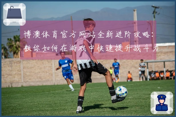 博澳体育官方网站全新进阶攻略：教你如何在游戏中快速提升战斗力