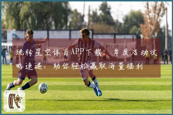 玩转星空体育APP下载：年度活动攻略速递，助你轻松赢取海量福利