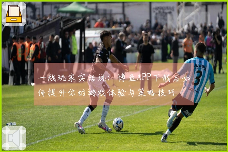 一线玩家实话说：博鱼APP下载后如何提升你的游戏体验与策略技巧