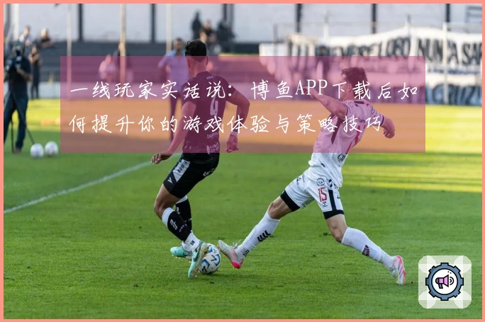 一线玩家实话说：博鱼APP下载后如何提升你的游戏体验与策略技巧