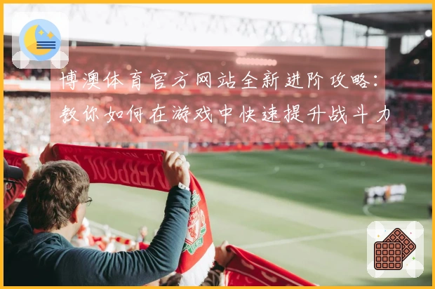 博澳体育官方网站全新进阶攻略：教你如何在游戏中快速提升战斗力